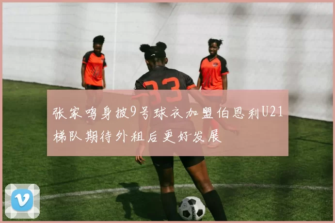 张家鸣身披9号球衣加盟伯恩利U21梯队期待外租后更好发展