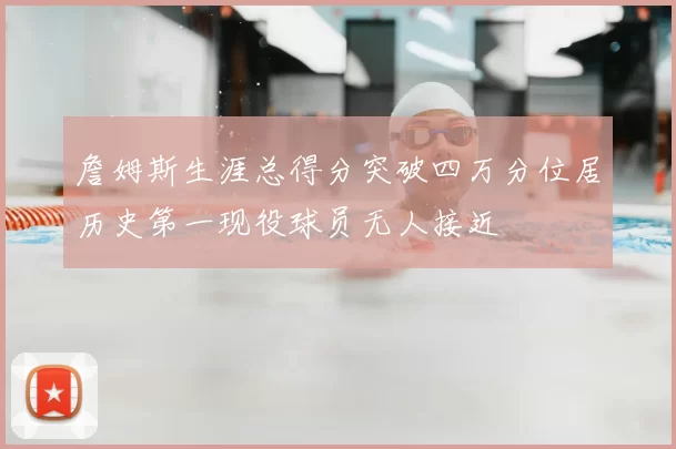 詹姆斯生涯总得分突破四万分位居历史第一现役球员无人接近