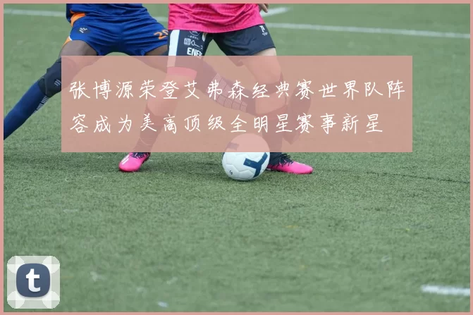 张博源荣登艾弗森经典赛世界队阵容成为美高顶级全明星赛事新星
