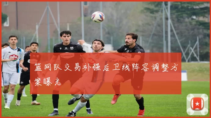 篮网队交易补强后卫线阵容调整方案曝光