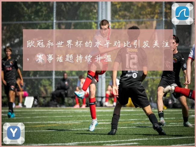 欧冠和世界杯的水平对比引发关注，赛事话题持续升温