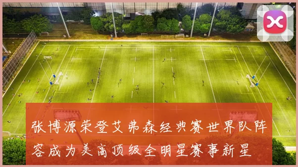 张博源荣登艾弗森经典赛世界队阵容成为美高顶级全明星赛事新星