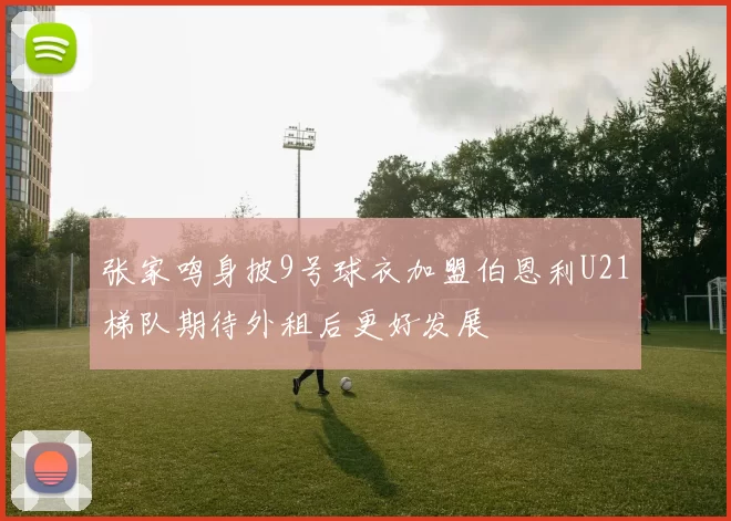 张家鸣身披9号球衣加盟伯恩利U21梯队期待外租后更好发展