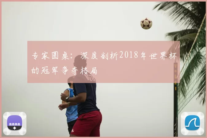 专家圆桌：深度剖析2018年世界杯的冠军争夺格局