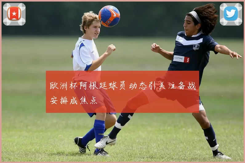 欧洲杯阿根廷球员动态引关注备战安排成焦点