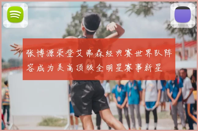 张博源荣登艾弗森经典赛世界队阵容成为美高顶级全明星赛事新星