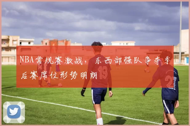 NBA常规赛激战,东西部强队争夺季后赛席位形势明朗