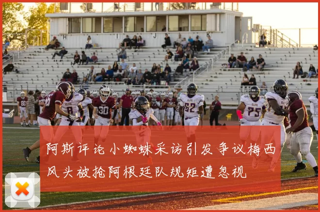 阿斯评论小蜘蛛采访引发争议梅西风头被抢阿根廷队规矩遭忽视