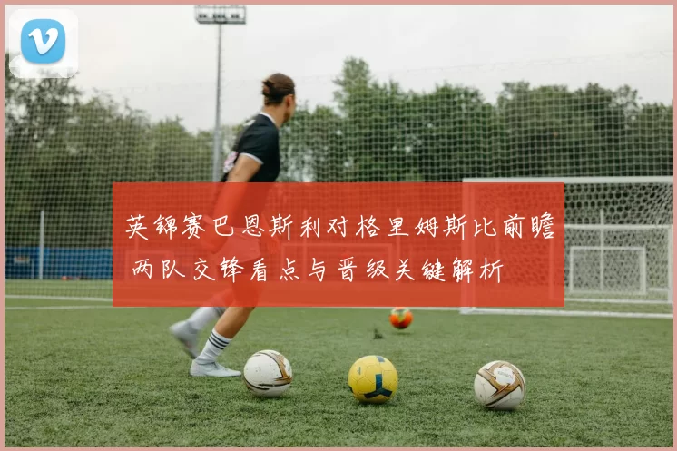 英锦赛巴恩斯利对格里姆斯比前瞻 两队交锋看点与晋级关键解析