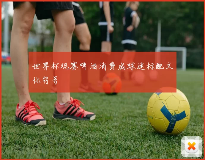 世界杯观赛啤酒消费成球迷标配文化符号