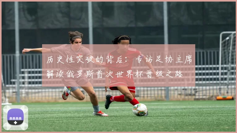 历史性突破的背后:专访足协主席解读俄罗斯首次世界杯晋级之路