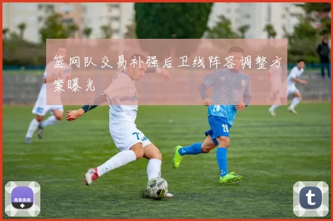 篮网队交易补强后卫线阵容调整方案曝光