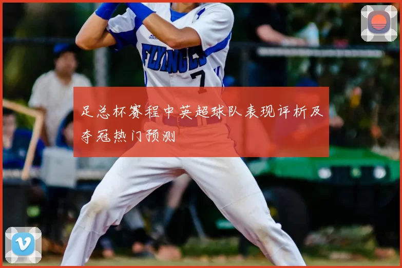 足总杯赛程中英超球队表现评析及夺冠热门预测