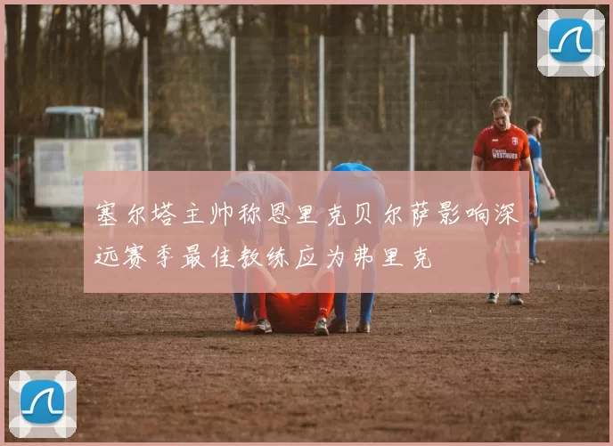 塞尔塔主帅称恩里克贝尔萨影响深远赛季最佳教练应为弗里克