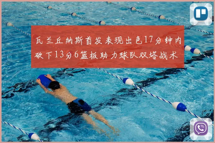 瓦兰丘纳斯首发表现出色17分钟内砍下13分6篮板助力球队双塔战术