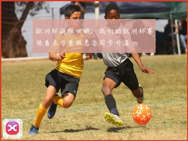 欧洲杯战报回顾:我们的欧洲杯赛场看点与晋级悬念同步升温