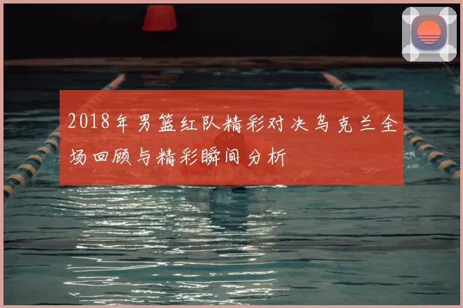 2018年男篮红队精彩对决乌克兰全场回顾与精彩瞬间分析