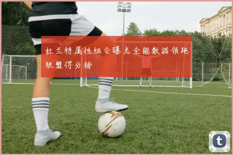 杜兰特属性组合曝光全能数据领跑联盟得分榜