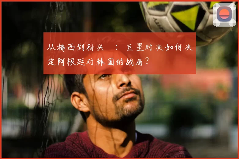 从梅西到孙兴慜:巨星对决如何决定阿根廷对韩国的战局?