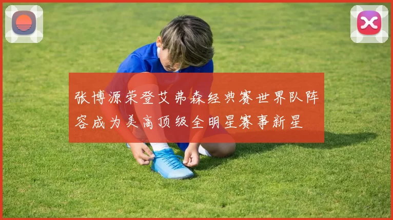 张博源荣登艾弗森经典赛世界队阵容成为美高顶级全明星赛事新星