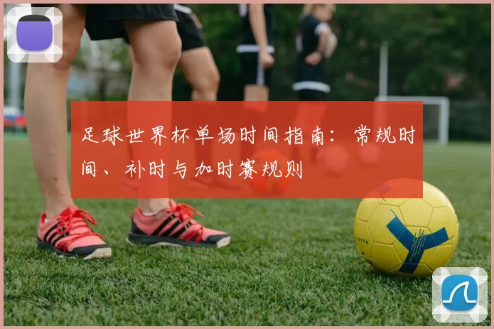 足球世界杯单场时间指南：常规时间、补时与加时赛规则
