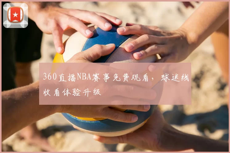 360直播NBA赛事免费观看，球迷线收看体验升级