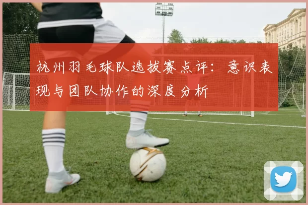 杭州羽毛球队选拔赛点评：意识表现与团队协作的深度分析
