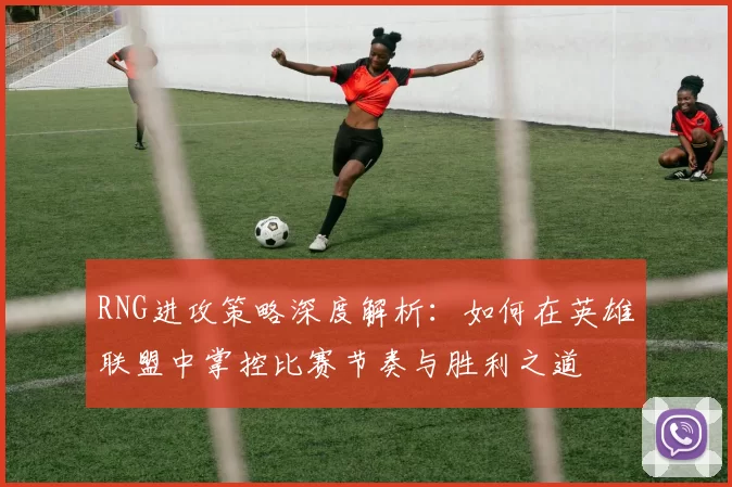 RNG进攻策略深度解析:如何在英雄联盟中掌控比赛节奏与胜利之道