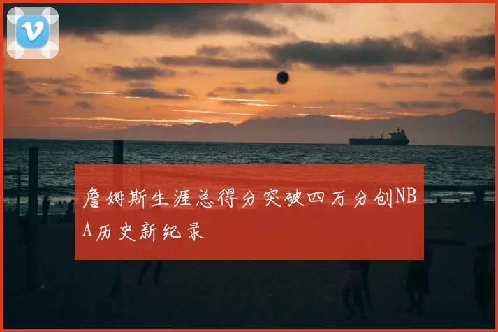 詹姆斯生涯总得分突破四万分创NBA历史新纪录