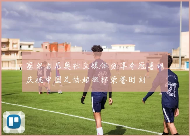 塞尔吉尼奥社交媒体分享夺冠喜讯庆祝中国足协超级杯荣誉时刻