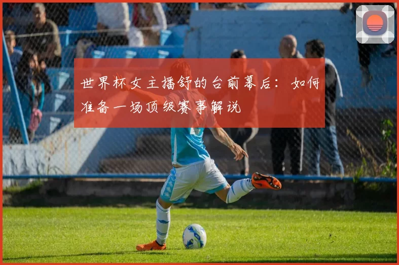 世界杯女主播舒的台前幕后：如何准备一场顶级赛事解说
