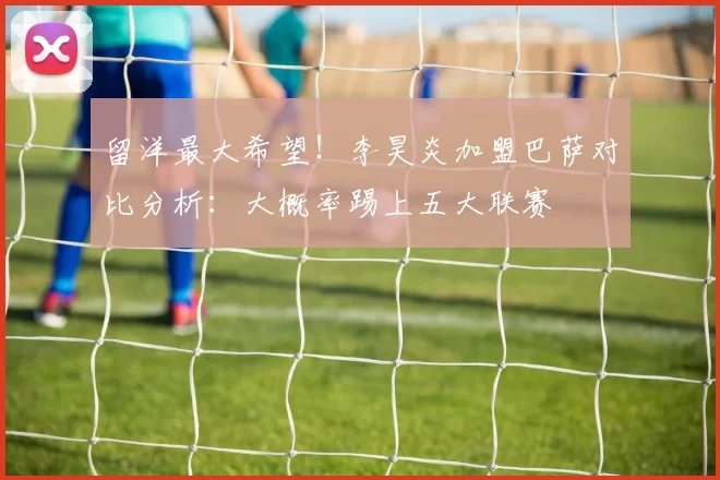 留洋最大希望!李昊炎加盟巴萨对比分析:大概率踢上五大联赛