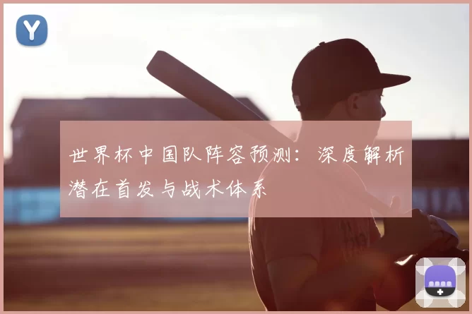 世界杯中国队阵容预测:深度解析潜在首发与战术体系