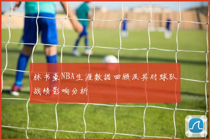 林书豪NBA生涯数据回顾及其对球队战绩影响分析