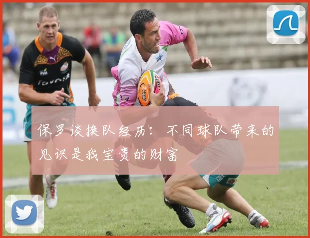保罗谈换队经历：不同球队带来的见识是我宝贵的财富