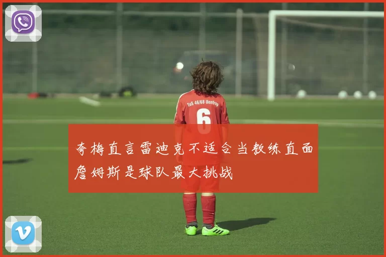 夸梅直言雷迪克不适合当教练直面詹姆斯是球队最大挑战