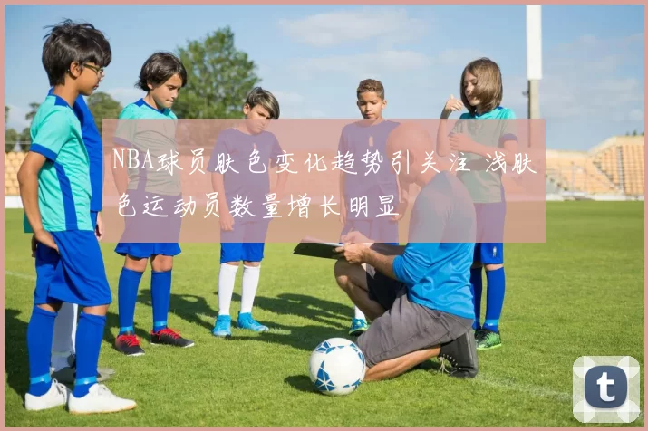 NBA球员肤色变化趋势引关注 浅肤色运动员数量增长明显