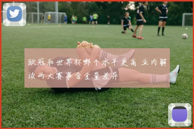 欧冠和世界杯哪个水平更高 业内解读两大赛事含金量差异