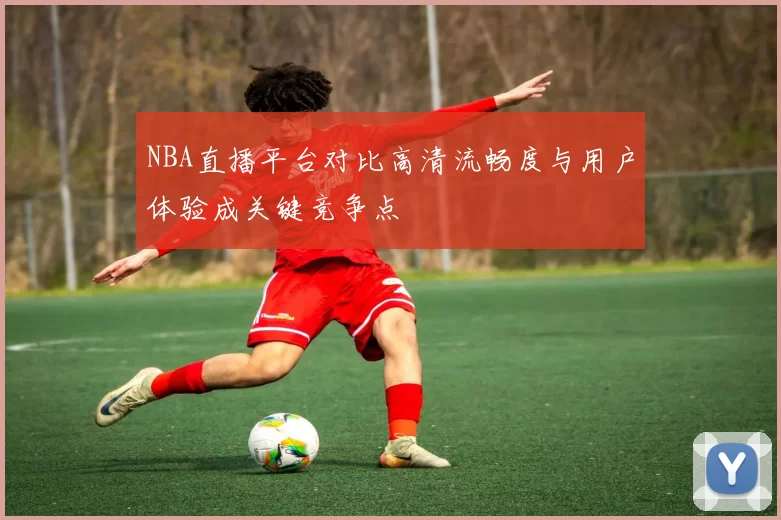 NBA直播平台对比高清流畅度与用户体验成关键竞争点