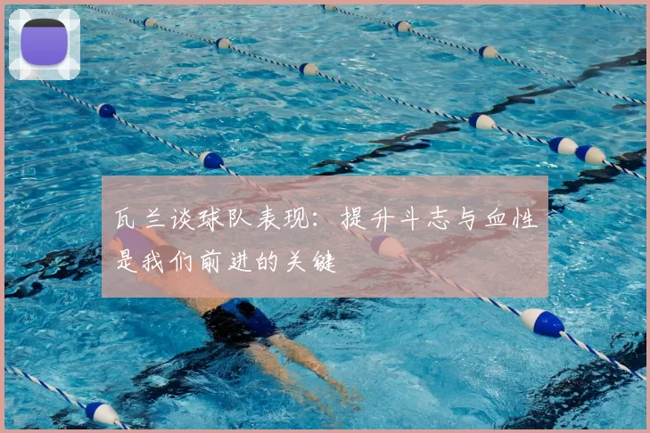 瓦兰谈球队表现：提升斗志与血性是我们前进的关键