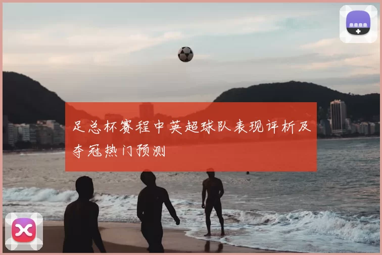 足总杯赛程中英超球队表现评析及夺冠热门预测