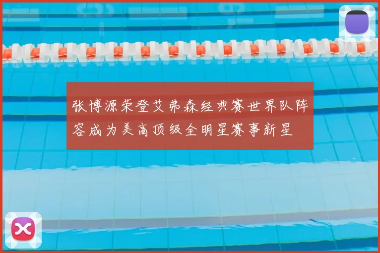 张博源荣登艾弗森经典赛世界队阵容成为美高顶级全明星赛事新星