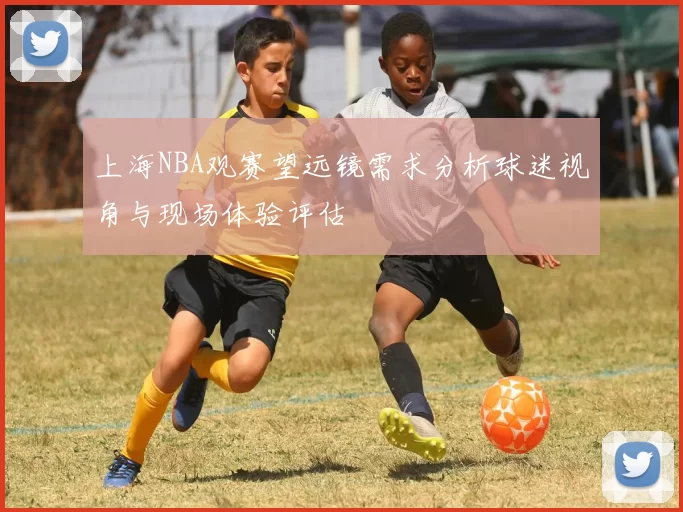 上海NBA观赛望远镜需求分析球迷视角与现场体验评估