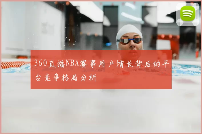 360直播NBA赛事用户增长背后的平台竞争格局分析