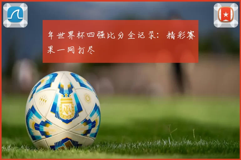 年世界杯四强比分全记录:精彩赛果一网打尽