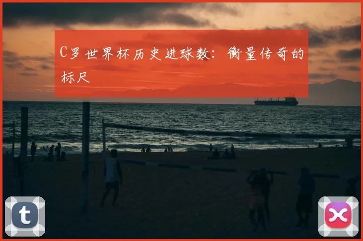 C罗世界杯历史进球数:衡量传奇的标尺