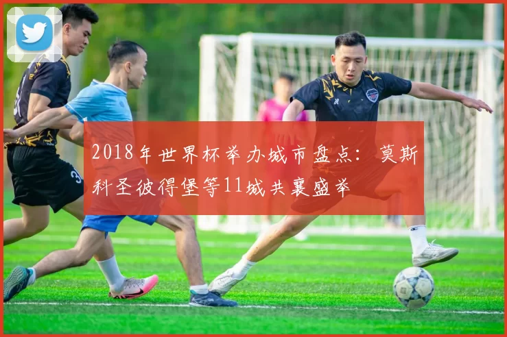 2018年世界杯举办城市盘点:莫斯科圣彼得堡等11城共襄盛举