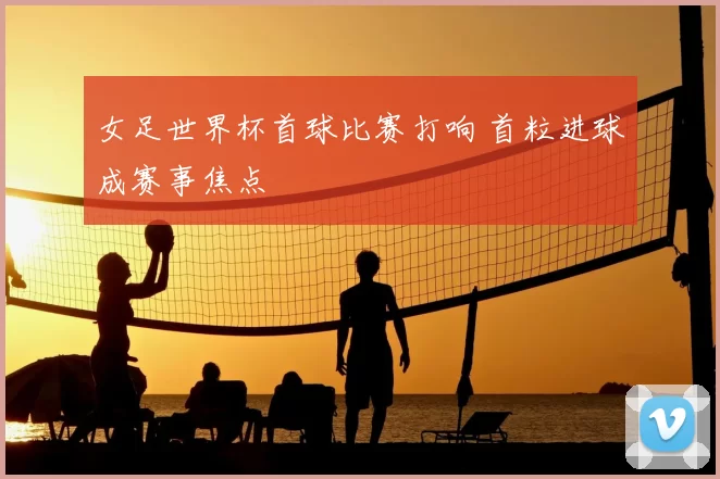 女足世界杯首球比赛打响 首粒进球成赛事焦点
