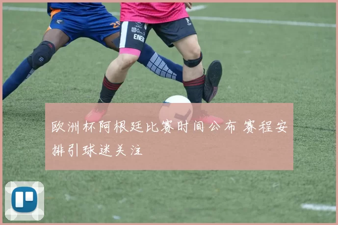 欧洲杯阿根廷比赛时间公布 赛程安排引球迷关注