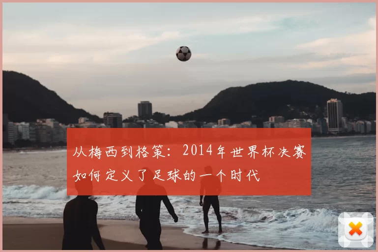 从梅西到格策:2014年世界杯决赛如何定义了足球的一个时代